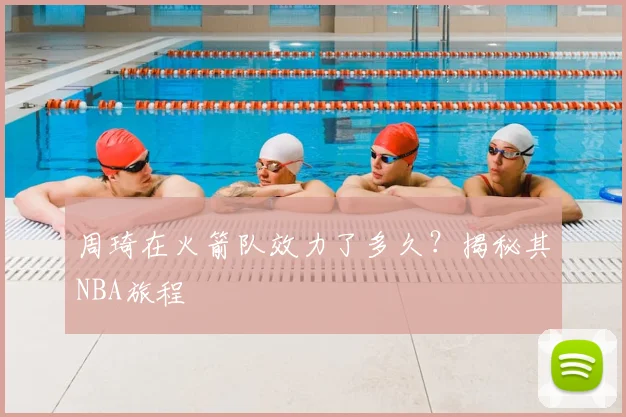 周琦在火箭队效力了多久？揭秘其NBA旅程