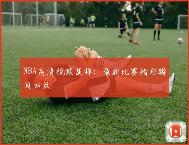 NBA高清视频集锦：最新比赛精彩瞬间回放