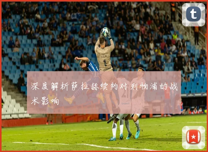 深度解析萨拉赫续约对利物浦的战术影响