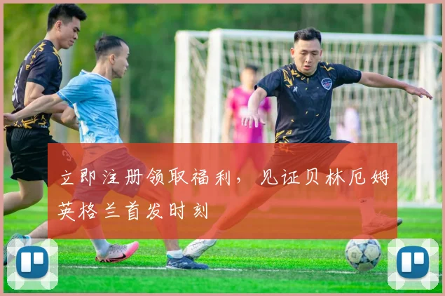 立即注册领取福利，见证贝林厄姆英格兰首发时刻