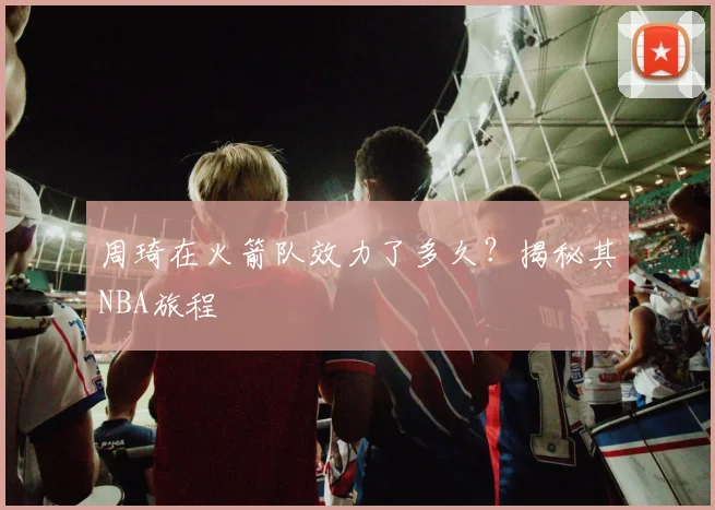 周琦在火箭队效力了多久？揭秘其NBA旅程