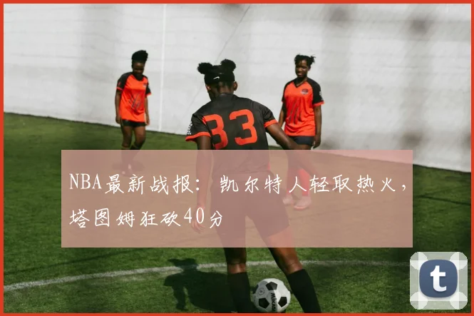 NBA最新战报：凯尔特人轻取热火，塔图姆狂砍40分
