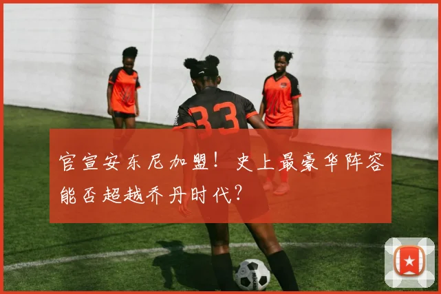 官宣安东尼加盟！史上最豪华阵容能否超越乔丹时代？