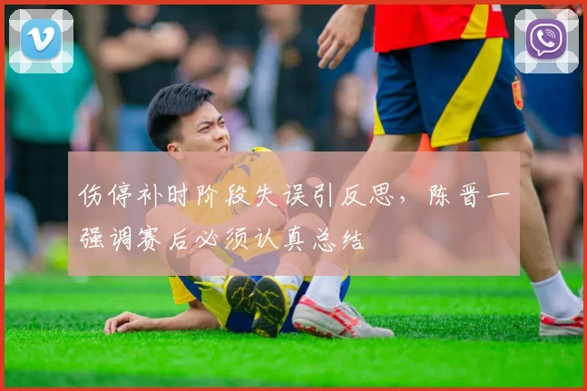 伤停补时阶段失误引反思，陈晋一强调赛后必须认真总结