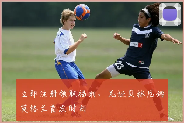 立即注册领取福利，见证贝林厄姆英格兰首发时刻