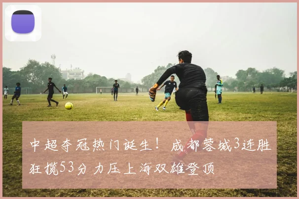 中超夺冠热门诞生！成都蓉城3连胜狂揽53分力压上海双雄登顶