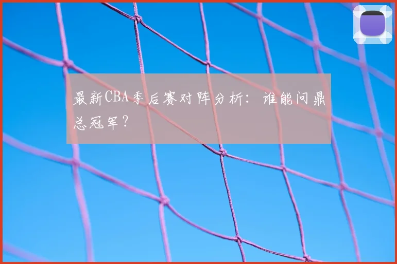最新CBA季后赛对阵分析:谁能问鼎总冠军?