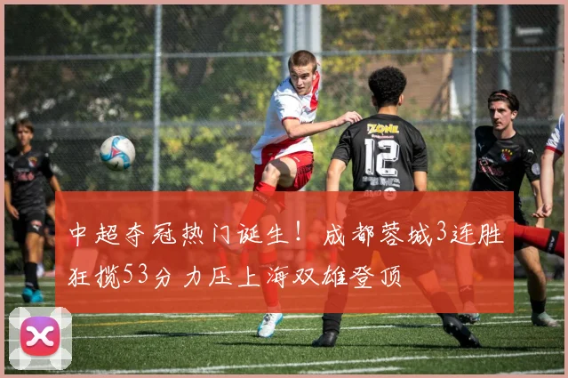 中超夺冠热门诞生！成都蓉城3连胜狂揽53分力压上海双雄登顶