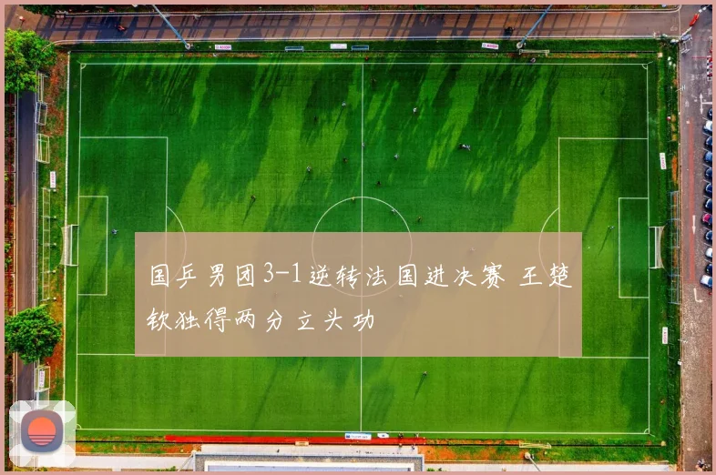 国乒男团3-1逆转法国进决赛 王楚钦独得两分立头功