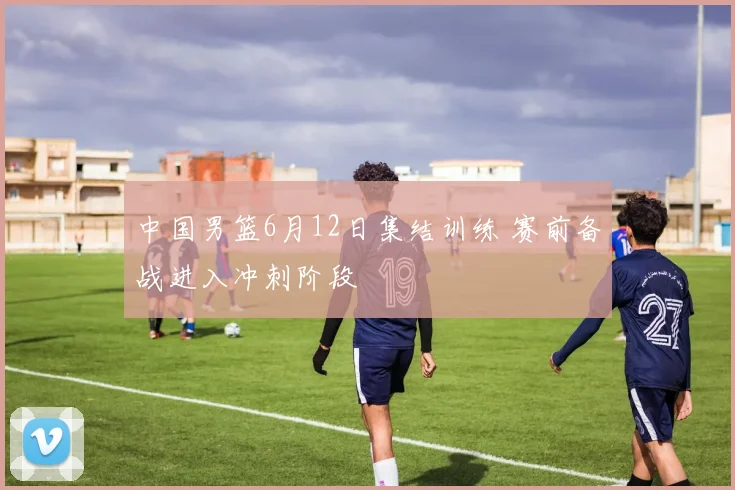 中国男篮6月12日集结训练 赛前备战进入冲刺阶段