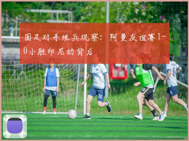 国足对手练兵观察：阿曼友谊赛1-0小胜印尼的背后