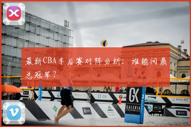 最新CBA季后赛对阵分析：谁能问鼎总冠军？
